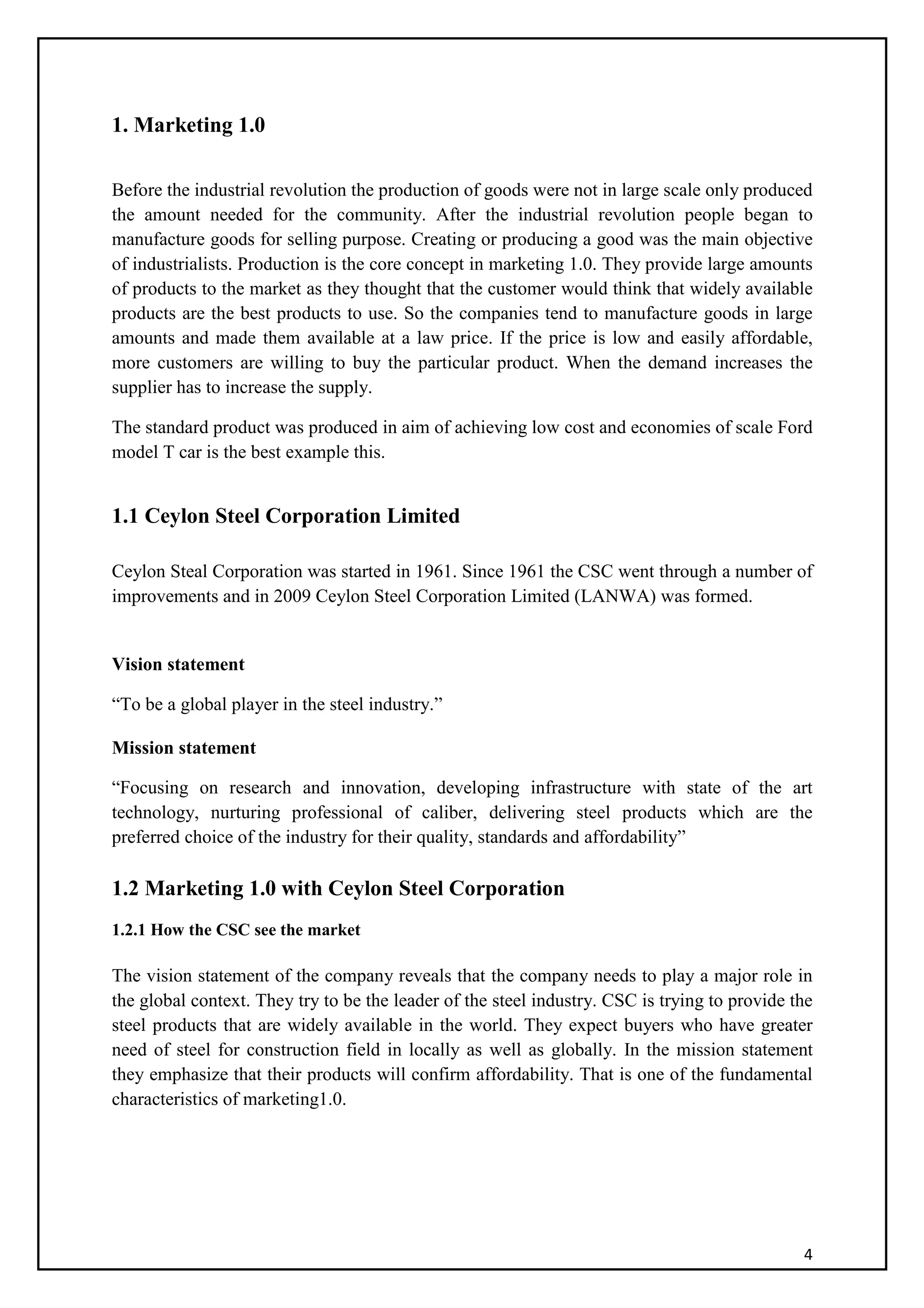 4
1. Marketing 1.0
Before the industrial revolution the production of goods were not in large scale only produced
the amount needed for the community. After the industrial revolution people began to
manufacture goods for selling purpose. Creating or producing a good was the main objective
of industrialists. Production is the core concept in marketing 1.0. They provide large amounts
of products to the market as they thought that the customer would think that widely available
products are the best products to use. So the companies tend to manufacture goods in large
amounts and made them available at a law price. If the price is low and easily affordable,
more customers are willing to buy the particular product. When the demand increases the
supplier has to increase the supply.
The standard product was produced in aim of achieving low cost and economies of scale Ford
model T car is the best example this.
1.1 Ceylon Steel Corporation Limited
Ceylon Steal Corporation was started in 1961. Since 1961 the CSC went through a number of
improvements and in 2009 Ceylon Steel Corporation Limited (LANWA) was formed.
Vision statement
“To be a global player in the steel industry.”
Mission statement
“Focusing on research and innovation, developing infrastructure with state of the art
technology, nurturing professional of caliber, delivering steel products which are the
preferred choice of the industry for their quality, standards and affordability”
1.2 Marketing 1.0 with Ceylon Steel Corporation
1.2.1 How the CSC see the market
The vision statement of the company reveals that the company needs to play a major role in
the global context. They try to be the leader of the steel industry. CSC is trying to provide the
steel products that are widely available in the world. They expect buyers who have greater
need of steel for construction field in locally as well as globally. In the mission statement
they emphasize that their products will confirm affordability. That is one of the fundamental
characteristics of marketing1.0.
 