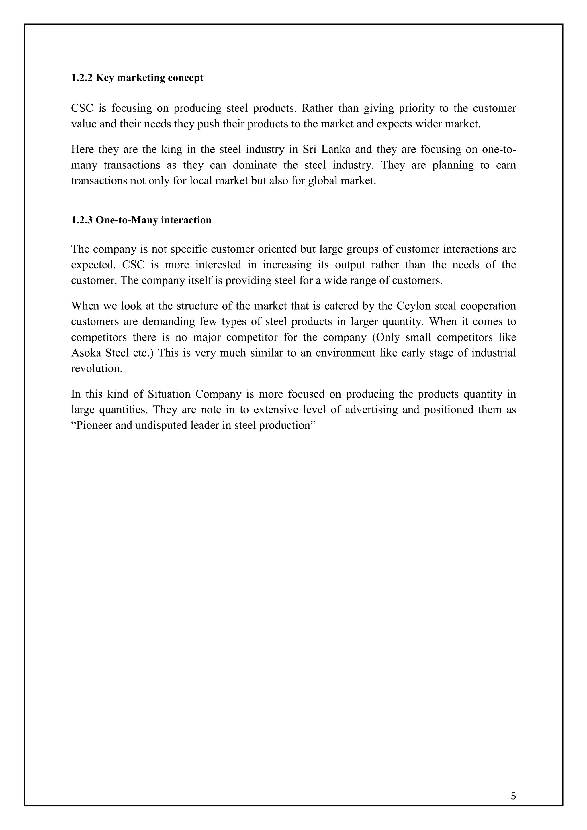 5
1.2.2 Key marketing concept
CSC is focusing on producing steel products. Rather than giving priority to the customer
value and their needs they push their products to the market and expects wider market.
Here they are the king in the steel industry in Sri Lanka and they are focusing on one-to-
many transactions as they can dominate the steel industry. They are planning to earn
transactions not only for local market but also for global market.
1.2.3 One-to-Many interaction
The company is not specific customer oriented but large groups of customer interactions are
expected. CSC is more interested in increasing its output rather than the needs of the
customer. The company itself is providing steel for a wide range of customers.
When we look at the structure of the market that is catered by the Ceylon steal cooperation
customers are demanding few types of steel products in larger quantity. When it comes to
competitors there is no major competitor for the company (Only small competitors like
Asoka Steel etc.) This is very much similar to an environment like early stage of industrial
revolution.
In this kind of Situation Company is more focused on producing the products quantity in
large quantities. They are note in to extensive level of advertising and positioned them as
“Pioneer and undisputed leader in steel production”
 