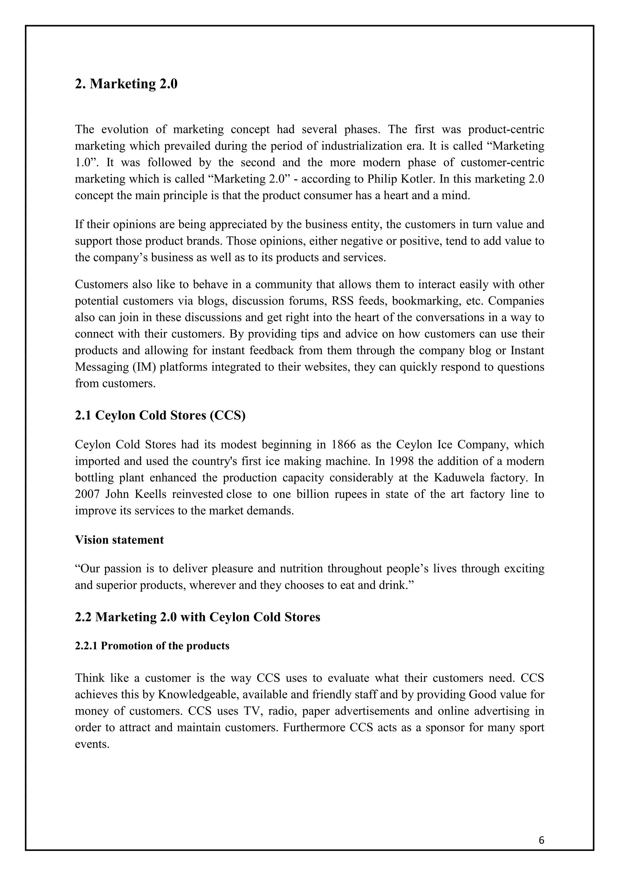 6
2. Marketing 2.0
The evolution of marketing concept had several phases. The first was product-centric
marketing which prevailed during the period of industrialization era. It is called “Marketing
1.0”. It was followed by the second and the more modern phase of customer-centric
marketing which is called “Marketing 2.0” - according to Philip Kotler. In this marketing 2.0
concept the main principle is that the product consumer has a heart and a mind.
If their opinions are being appreciated by the business entity, the customers in turn value and
support those product brands. Those opinions, either negative or positive, tend to add value to
the company’s business as well as to its products and services.
Customers also like to behave in a community that allows them to interact easily with other
potential customers via blogs, discussion forums, RSS feeds, bookmarking, etc. Companies
also can join in these discussions and get right into the heart of the conversations in a way to
connect with their customers. By providing tips and advice on how customers can use their
products and allowing for instant feedback from them through the company blog or Instant
Messaging (IM) platforms integrated to their websites, they can quickly respond to questions
from customers.
2.1 Ceylon Cold Stores (CCS)
Ceylon Cold Stores had its modest beginning in 1866 as the Ceylon Ice Company, which
imported and used the country's first ice making machine. In 1998 the addition of a modern
bottling plant enhanced the production capacity considerably at the Kaduwela factory. In
2007 John Keells reinvested close to one billion rupees in state of the art factory line to
improve its services to the market demands.
Vision statement
“Our passion is to deliver pleasure and nutrition throughout people’s lives through exciting
and superior products, wherever and they chooses to eat and drink.”
2.2 Marketing 2.0 with Ceylon Cold Stores
2.2.1 Promotion of the products
Think like a customer is the way CCS uses to evaluate what their customers need. CCS
achieves this by Knowledgeable, available and friendly staff and by providing Good value for
money of customers. CCS uses TV, radio, paper advertisements and online advertising in
order to attract and maintain customers. Furthermore CCS acts as a sponsor for many sport
events.
 