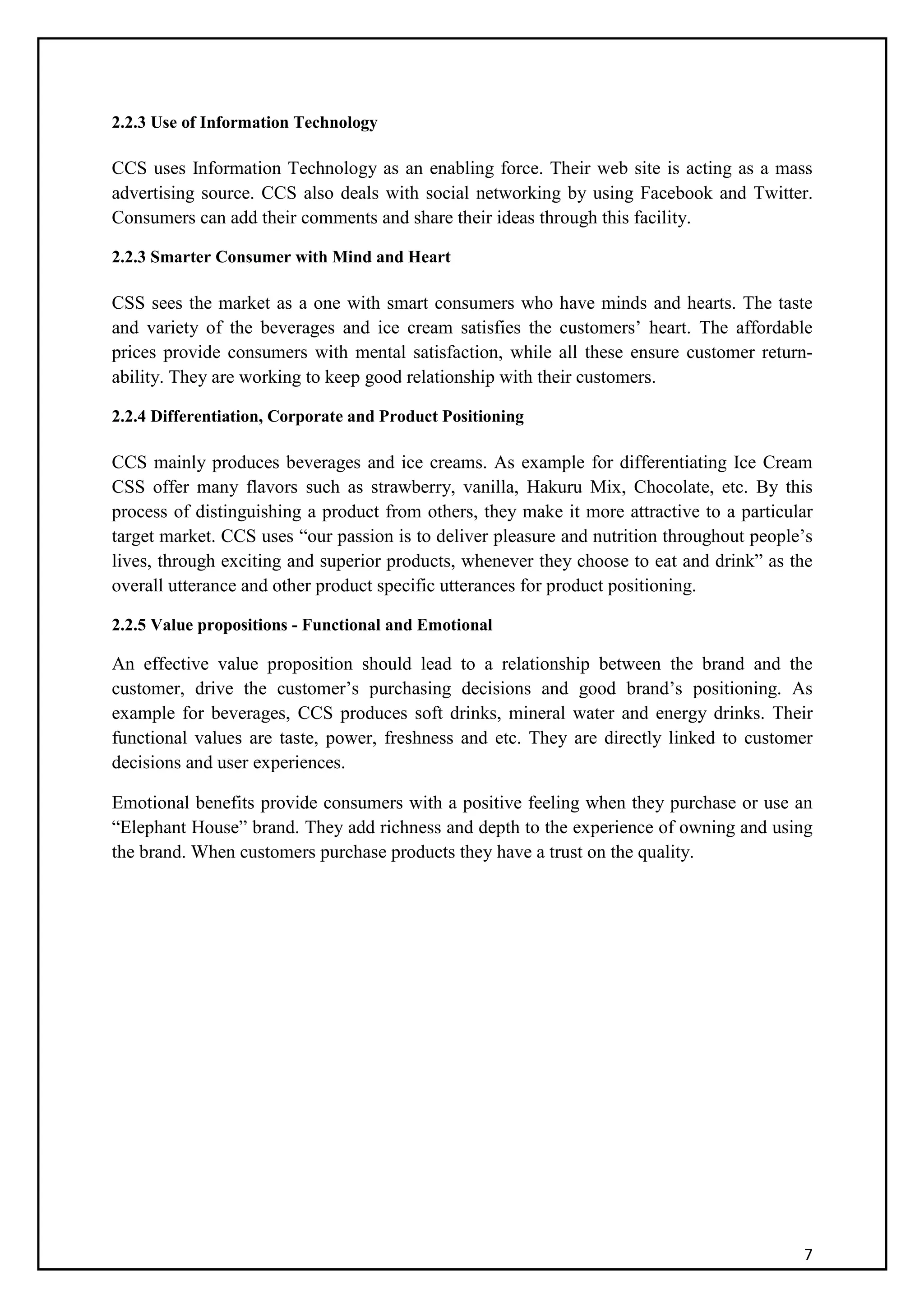 7
2.2.3 Use of Information Technology
CCS uses Information Technology as an enabling force. Their web site is acting as a mass
advertising source. CCS also deals with social networking by using Facebook and Twitter.
Consumers can add their comments and share their ideas through this facility.
2.2.3 Smarter Consumer with Mind and Heart
CSS sees the market as a one with smart consumers who have minds and hearts. The taste
and variety of the beverages and ice cream satisfies the customers’ heart. The affordable
prices provide consumers with mental satisfaction, while all these ensure customer return-
ability. They are working to keep good relationship with their customers.
2.2.4 Differentiation, Corporate and Product Positioning
CCS mainly produces beverages and ice creams. As example for differentiating Ice Cream
CSS offer many flavors such as strawberry, vanilla, Hakuru Mix, Chocolate, etc. By this
process of distinguishing a product from others, they make it more attractive to a particular
target market. CCS uses “our passion is to deliver pleasure and nutrition throughout people’s
lives, through exciting and superior products, whenever they choose to eat and drink” as the
overall utterance and other product specific utterances for product positioning.
2.2.5 Value propositions - Functional and Emotional
An effective value proposition should lead to a relationship between the brand and the
customer, drive the customer’s purchasing decisions and good brand’s positioning. As
example for beverages, CCS produces soft drinks, mineral water and energy drinks. Their
functional values are taste, power, freshness and etc. They are directly linked to customer
decisions and user experiences.
Emotional benefits provide consumers with a positive feeling when they purchase or use an
“Elephant House” brand. They add richness and depth to the experience of owning and using
the brand. When customers purchase products they have a trust on the quality.
 