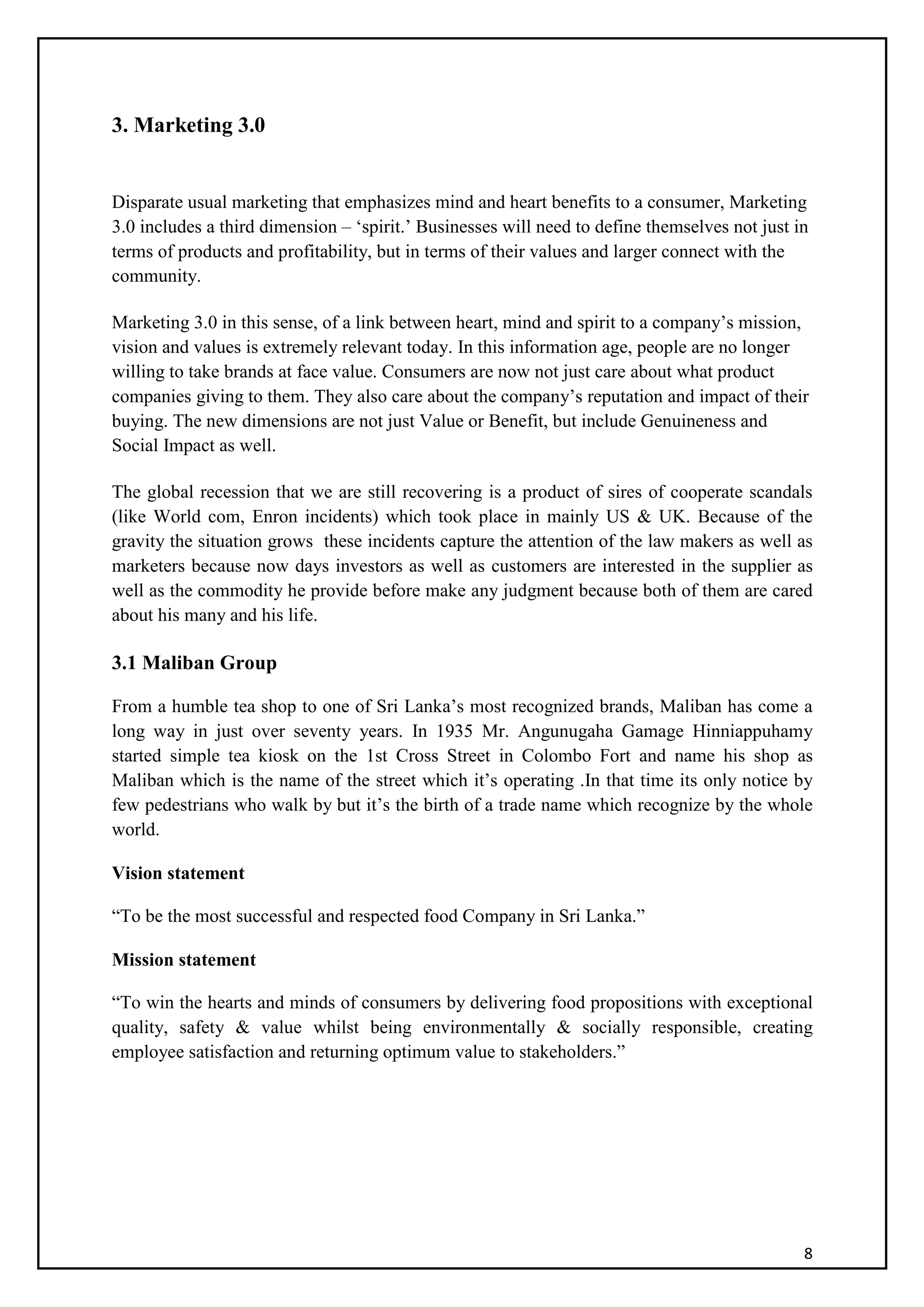 8
3. Marketing 3.0
Disparate usual marketing that emphasizes mind and heart benefits to a consumer, Marketing
3.0 includes a third dimension – ‘spirit.’ Businesses will need to define themselves not just in
terms of products and profitability, but in terms of their values and larger connect with the
community.
Marketing 3.0 in this sense, of a link between heart, mind and spirit to a company’s mission,
vision and values is extremely relevant today. In this information age, people are no longer
willing to take brands at face value. Consumers are now not just care about what product
companies giving to them. They also care about the company’s reputation and impact of their
buying. The new dimensions are not just Value or Benefit, but include Genuineness and
Social Impact as well.
The global recession that we are still recovering is a product of sires of cooperate scandals
(like World com, Enron incidents) which took place in mainly US & UK. Because of the
gravity the situation grows these incidents capture the attention of the law makers as well as
marketers because now days investors as well as customers are interested in the supplier as
well as the commodity he provide before make any judgment because both of them are cared
about his many and his life.
3.1 Maliban Group
From a humble tea shop to one of Sri Lanka’s most recognized brands, Maliban has come a
long way in just over seventy years. In 1935 Mr. Angunugaha Gamage Hinniappuhamy
started simple tea kiosk on the 1st Cross Street in Colombo Fort and name his shop as
Maliban which is the name of the street which it’s operating .In that time its only notice by
few pedestrians who walk by but it’s the birth of a trade name which recognize by the whole
world.
Vision statement
“To be the most successful and respected food Company in Sri Lanka.”
Mission statement
“To win the hearts and minds of consumers by delivering food propositions with exceptional
quality, safety & value whilst being environmentally & socially responsible, creating
employee satisfaction and returning optimum value to stakeholders.”
 