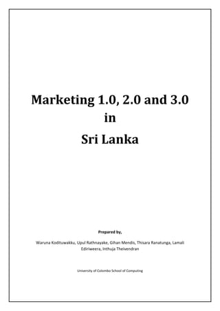 Marketing 1.0, 2.0 and 3.0
in
Sri Lanka
Prepared by,
Waruna Kodituwakku, Upul Rathnayake, Gihan Mendis, Thisara Ranatunga, Lamali
Ediriweera, Inthuja Theivendran
University of Colombo School of Computing
 