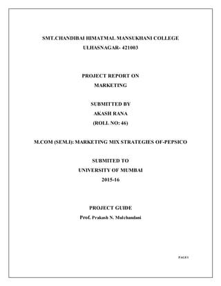SMT.CHANDIBAI HIMATMAL MANSUKHANI COLLEGE
ULHASNAGAR- 421003
PROJECT REPORT ON
MARKETING
SUBMITTED BY
AKASH RANA
(ROLL NO: 46)
M.COM (SEM.I): MARKETING MIX STRATEGIES OF-PEPSICO
SUBMITED TO
UNIVERSITY OF MUMBAI
2015-16
PROJECT GUIDE
Prof. Prakash N. Mulchandani
PAGE1
 