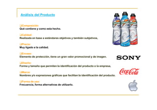 Composición
Qué contiene y como esta hecho.
Calidad:
Realizada en base a estándares objetivos y también subjetivos,
Precio:
Muy ligado a la calidad.
Envase:
Elemento de protección, tiene un gran valor promocional y de imagen.
Diseño:
Forma y tamaño que permiten la identificación del producto o la empresa,
Marca:
Nombres y/o expresiones gráficas que facilitan la identificación del producto.
Forma de uso:
Frecuencia, forma alternativas de utilizarlo.
Análisis del Producto
 