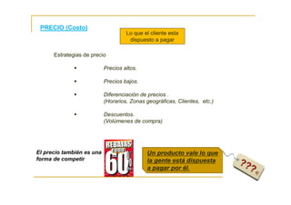 PRECIO (Costo)
Lo que el cliente esta
dispuesto a pagar
El precio también es una
forma de competir
Estrategias de precio
Precios altos.
Precios bajos.
Diferenciación de precios .
(Horarios, Zonas geográficas, Clientes, etc.)
Descuentos.
(Volúmenes de compra)
Un producto vale lo que
la gente está dispuesta
a pagar por él.
 