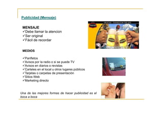 MEDIOS
Panfletos
Avisos por la radio o si se puede TV
Avisos en diarios o revistas
Carteles en el local u otros lugares públicos
Tarjetas o carpetas de presentación
Sitios Web
Marketing directo
Una de las mejores formas de hacer publicidad es el
boca a boca
Publicidad (Mensaje)
MENSAJE
Debe llamar la atención
Ser original
Fácil de recordar
 