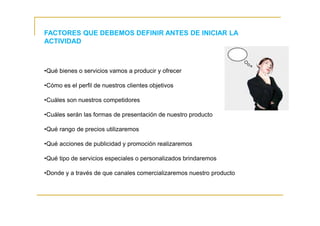 FACTORES QUE DEBEMOS DEFINIR ANTES DE INICIAR LA
ACTIVIDAD
•Qué bienes o servicios vamos a producir y ofrecer
•Cómo es el perfil de nuestros clientes objetivos
•Cuáles son nuestros competidores
•Cuáles serán las formas de presentación de nuestro producto
•Qué rango de precios utilizaremos
•Qué acciones de publicidad y promoción realizaremos
•Qué tipo de servicios especiales o personalizados brindaremos
•Donde y a través de que canales comercializaremos nuestro producto
 