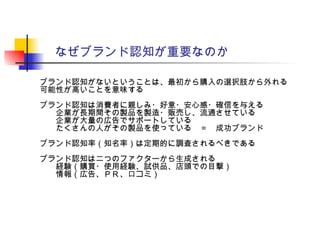 なぜブランド認知が重要なのか
ブランド認知がないということは、最初から購入の選択肢から外れる
可能性が高いことを意味する
ブランド認知は消費者に親しみ・好意・安心感・確信を与える
企業が長期間その製品を製造・販売し、流通させている
企業が大量の広告でサポートしている
たくさんの人がその製品を使っている　＝　成功ブランド
ブランド認知率（知名率）は定期的に調査されるべきである
ブランド認知は二つのファクターから生成される
経験（購買・使用経験、試供品、店頭での目撃）
情報（広告、ＰＲ、口コミ）
 