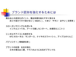 ブランド認知を強化するためには
競合品との差別化ポイント、製品特徴を覚えやすく訴える
お口で溶けて手で溶けない（ M&M's ）、うまい・やすい・はやい（吉野家）
スローガンやジングルを用いる
インテル入ってる、アート引越しセンターへ、お値段以上ニトリ
シンボルやアイコンを使用する
KFC のカーネル・サンダース、ナイキのスウォッシュ、アップルのりんご
パブリシティ（情報源効果）
ブランドの拡張・社名の強化
日本の場合は三菱、ヤマハのように社名がブランド化
 