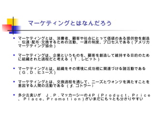 マーケティングとはなんだろう
 マーケティングとは、消費者、顧客や社会にとって価値のある提供物を創造
・伝達･配布･交換するための活動、一連の制度、プロセスである（アメリカ
マーケティング協会）
 マーケティングは、企業というものを、顧客を創造して維持する目的のため
に組織された過程だと考える （Ｔ．レビット）
 マーケティングとは、組織をその環境に成功裡に関連づける諸活動である
（Ｇ．Ｄ．ヒューズ）
 マーケティングとは、交換過程を通して、ニーズとウォンツを満たすことを
意図する人間の活動である （ F. コトラー )
 多少古臭いが　Ｊ．Ｐ．マッカーシーの４Ｐ （Ｐｒｏｄｕｃｔ、Ｐｒｉｃｅ
、 Ｐｌａｃｅ、Ｐｒｏｍｏｔｉｏｎ）がいまだにもっとも分かりやすい
 