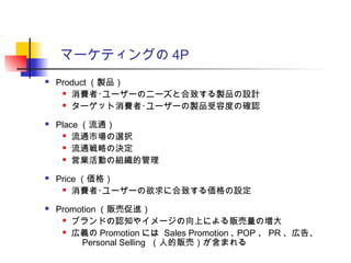 マーケティングの 4P
 Product （製品）
 消費者･ユーザーのニーズと合致する製品の設計
 ターゲット消費者･ユーザーの製品受容度の確認
 Place （流通）
 流通市場の選択
 流通戦略の決定
 営業活動の組織的管理
 Price （価格）
 消費者･ユーザーの欲求に合致する価格の設定
 Promotion （販売促進）
 ブランドの認知やイメージの向上による販売量の増大
 広義の Promotion には Sales Promotion ､ POP 、 PR 、広告、
　 Personal Selling （人的販売）が含まれる
 