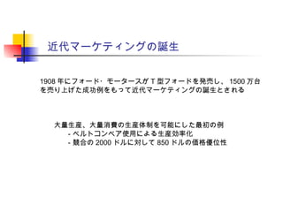 近代マーケティングの誕生
1908 年にフォード・モータースが T 型フォードを発売し、 1500 万台
を売り上げた成功例をもって近代マーケティングの誕生とされる
　　大量生産、大量消費の生産体制を可能にした最初の例
　　　　‐ ベルトコンベア使用による生産効率化
　　　　‐ 競合の 2000 ドルに対して 850 ドルの価格優位性
 