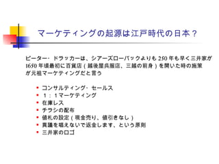 マーケティングの起源は江戸時代の日本？
ピーター・ドラッカーは、シアーズローバックよりも 250 年も早く三井家が
1650 年頃最初に百貨店（越後屋呉服店、三越の前身）を開いた時の施策
が元祖マーケティングだと言う
 コンサルティング・セールス
 １：１マーケティング
 在庫レス
 チラシの配布
 値札の設定（現金売り、値引きなし）
 異議を唱えないで返金します、という原則
 三井家のロゴ
 