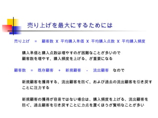 売り上げを最大にするためには
売り上げ　＝　顧客数 X 平均購入単価 X 平均購入点数 X 平均購入頻度
　　購入単価と購入点数は増やすのが困難なことが多いので
　　顧客数を増やす、購入頻度を上げる、が重要になる
顧客数　＝　既存顧客　＋　新規顧客　－　流出顧客　なので
　　新規顧客を獲得する、流出顧客を防ぐ、および過去の流出顧客を引き戻す
　　ことに注力する
　　新規顧客の獲得が容易ではない場合は、購入頻度を上げる、流出顧客を
　　防ぐ、過去顧客を引き戻すことに力点を置くほうが賢明なことが多い
 