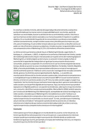 Docente:Mgtr. José RamiroZapata Barrientos
Materia: Investigaciónde MercadosII
RafaelaAndrezaDuranGarcia
GRUPO: 09
“LIBEREMOS BOLIVIA”
En estafase es donde el cliente,ademásdel papeladquiridoanteriormente,evalúaotros
puntosofertadosporlasmarcas como la responsabilidadsocial.Losclientes,aparte de
satisfacersusnecesidades,buscanlasatisfacciónde sussentimientosyvalores.Estolleva a
que lasempresasvendanvaloresasociadosasusmarcas buscandoel impactoensu público
objetivo.Enunmundodonde losgustosde losconsumidoresysusdeseosynecesidades
cambianconstantemente,siempre existennuevosretosydesafíosparalasempresasy,por
ello,parael marketing,el cual se debe renovarcadavezque encuentre undesafíonuevoyasí
podersermás eficienteenalcanzarsusobjetivos.A modoresumen,lasiguientetablamuestra
una comparaciónentre el Marketing1.0, 2.0 y 3.0 mediante diferentescaracterísticas
La últimaversiónque tenemosadíade hoyes el Marketing4.0 donde,segúnKotler,P.,
Kartajaya,H., y Setiawan,I.(2017), el objetivoeslaconfianzayfidelizacióndel cliente,usando
del marketingtradicional lomejore interactuandoconlaparte online del marketingdigital.El
Marketing4.0 y el ámbitodigital vande lamano,la conexiónininterrumpidaala Red,el
aumentode lacapacidad de trabajodiarioal igual que lacomunicacióndirectamarca-
consumidor,propician suexpansión.Enunentornoenel cual losclientesdisponende menos
tiempo,donde se quierenlascosasinmediatamente (Martínez-Fernández,Valentín-Alejandro,
2016) yllenode posibilidades,lasempresasdebenesforzarse enenviarel mensaje que el
cliente realmente quiereoír.Podríaser como unaera de investigaciónde mercadosconstante
donde,graciasa losdistintosavances(geolocalización,BigData,…),esposible una
monitorización24horas de losclientesactualesypotenciales.Actualmentelacompetenciaes
a nivel global porloque se debe buscaruna comunicación360º enla cual laconversaciónes
directa,se tienenencuentaloscanalesony off-line ylasredessocialesjueganunpapel muy
importante.Sonlosclienteslosque realmente tienenalgoque decir,generancontenidoensus
redessocialesyenlosperfilesdigitalesde lasempresas.Aquí,lasmarcastienenque predecir
(apoyarse enel BigData podría ser una opción) lastendencias,saberqué esloque losclientes
van a consumir,identificarnuevosescenariosposibles.MarisaMartín (2016) tambiénapuesta
por la evolucióndelMarketing3.0al Marketing4.0, acompañada del avance tecnológicoylas
redessociales.Consideraque el Marketing3.0 o mercadotecniaescomo“conducira un
individuoalaadquisiciónocomprade un bienoservicio,que se sientasatisfechoyporello
repitalaexperienciaylorecomiende asucírculo social”.Es más,consideraque el marketing
actual estámás centradoen“anticipaciónopredicciónde lasaccionesde unindividuo
colectivoconel objetivode que realiceorecomiendelaadquisiciónde unbienoservicio,
repitalaexperienciaycomparte leche vivenciaenel entornoglobal”.
Conclusión
Si bienparece que el futuroaboga porun mundodonde losusuarios nohan de pensar,no
tienenque decidirlasnoticiasparaleerni lasseriesparaver,o que productoslesinteresan
comprar puede que se produzcaalgúnnuevopuntode inflexióndonde se cambie esta
tendenciaal igual que ocurrió,porejemplo,enel paso del marketing1.0al 2.0, y se empezóa
escucharlo que losclientesteníanque decir
 