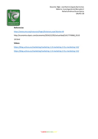 Docente:Mgtr. José RamiroZapata Barrientos
Materia: Investigaciónde MercadosII
RafaelaAndrezaDuranGarcia
GRUPO: 09
“LIBEREMOS BOLIVIA”
Referencias
https://www.ama.org/resources/Pages/Dictionary.aspx?dLetter=M
http://economia.elpais.com/economia/2014/12/05/actualidad/1417774968_0110
14.html
Videos
https://blog.uchceu.es/marketing/marketing-1-0-marketing-2-0-y-marketing-3-0/
https://blog.uchceu.es/marketing/marketing-1-0-marketing-2-0-y-marketing-3-0/
 