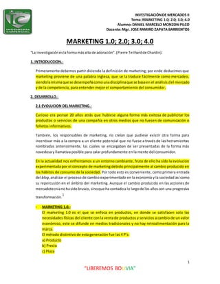 INVESTIGACIÓNDE MERCADOS II
Tema: MARKETING 1.0; 2.0; 3.0; 4.0
Alumno:DANIEL MARCELO MONZON PILCO
Docente:Mgr. JOSE RAMIRO ZAPATA BARRIENTOS
1
“LIBEREMOS BOLIVIA”
MARKETING 1.0; 2.0; 3.0; 4.0
“La investigacióneslaformamásalta de adoración”.(Pierre Teilhardde Chardin).
1. INTRODUCCION.-
Primeramente debemos partir diciendo la definición de marketing; por ende deducimos que
marketing proviene de una palabra inglesa, que se la traduce fácilmente como mercadeo,
siendolamismaque se desempeñacomounadisciplinaque se basaen el análisis del mercado
y de la competencia, para entender mejor el comportamiento del consumidor.
2. DESARROLLO.-
2.1 EVOLUCION DEL MARKETING.-
Curioso era pensar 20 años atrás que hubiese alguna forma más exitosa de publicitar los
productos o servicios de una compañía en otros medios que no fuesen de comunicación o
folletos informativos.
También, los responsables de marketing, no creían que pudiese existir otra forma para
incentivar más a la compra a un cliente potencial que no fuese a través de las herramientas
nombradas anteriormente, las cuáles se encargaban de ser presentadas de la forma más
novedosa y llamativa posible para calar profundamente en la mente del consumidor.
En la actualidad nos enfrentamos a un entorno cambiante, fruto de ello ha sido la evolución
experimentada por el concepto de marketing debido principalmente al cambio producido en
los hábitos de consumo de la sociedad. Por todo esto es conveniente, como primera entrada
del blog,analizar el proceso de cambio experimentado en la economía y la sociedad así como
su repercusión en el ámbito del marketing. Aunque el cambio producido en las acciones de
mercadotecnianohasidobrusco, sinoque ha contadoa lo largode los añoscon una progresiva
transformación.
1
- MARKETING 1.0.-
El marketing 1.0 es el que se enfoca en productos, en donde se satisfacen solo las
necesidades físicas del cliente con la venta de productos y servicios a cambio de un valor
económico, este se difunde en medios tradicionales y no hay retroalimentación para la
marca.
El método distintivo de esta generación fue las 4 P’s:
a) Producto
b) Precio
c) Plaza
 