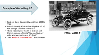 Example of Marketing 1.0
FORD’s MODEL T
• Ford cut down its assembly cost from $800 to
$300
• Mission: Putting affordable transportation to
the average customer of the USA
• There was only one model of this car and
there’s a slogan which is “You can have any
color you want as long as it’s Black”
• The “PRODUCTION CONCEPT” was followed
 