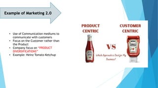 Example of Marketing 2.0
• Use of Communication mediums to
communicate with customers
• Focus on the Customer rather than
the Product
• Company focus on “PRODUCT
DIVERSIFICATIONS”
• Example: Heinz Tomato Ketchup
 