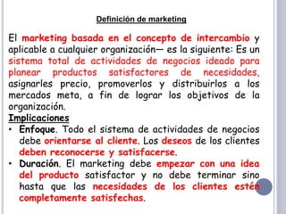 Definición de marketing
El marketing basada en el concepto de intercambio y
aplicable a cualquier organización— es la siguiente: Es un
sistema total de actividades de negocios ideado para
planear productos satisfactores de necesidades,
asignarles precio, promoverlos y distribuirlos a los
mercados meta, a fin de lograr los objetivos de la
organización.
Implicaciones
• Enfoque. Todo el sistema de actividades de negocios
debe orientarse al cliente. Los deseos de los clientes
deben reconocerse y satisfacerse.
• Duración. El marketing debe empezar con una idea
del producto satisfactor y no debe terminar sino
hasta que las necesidades de los clientes estén
completamente satisfechas.
 