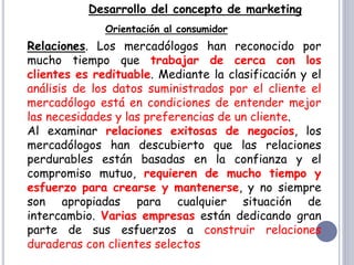 Desarrollo del concepto de marketing
Orientación al consumidor
Relaciones. Los mercadólogos han reconocido por
mucho tiempo que trabajar de cerca con los
clientes es redituable. Mediante la clasificación y el
análisis de los datos suministrados por el cliente el
mercadólogo está en condiciones de entender mejor
las necesidades y las preferencias de un cliente.
Al examinar relaciones exitosas de negocios, los
mercadólogos han descubierto que las relaciones
perdurables están basadas en la confianza y el
compromiso mutuo, requieren de mucho tiempo y
esfuerzo para crearse y mantenerse, y no siempre
son apropiadas para cualquier situación de
intercambio. Varias empresas están dedicando gran
parte de sus esfuerzos a construir relaciones
duraderas con clientes selectos
 