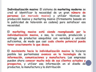 Individualización masiva: El sistema de marketing moderno se
creó al identificar la necesidad de un gran número de
personas (un mercado masivo) y utilizar técnicas de
producción masiva y marketing masivo (firmemente basado en
la publicidad de televisión en cadena) para satisfacer esa
necesidad.
El marketing masivo está siendo reemplazado por la
individualización masiva, o sea, la creación, producción y
entrega de productos asequibles con variedad y unicidad
suficientes, de modo que casi cada cliente potencial pueda
tener exactamente lo que desea.
El movimiento hacia la individualización masiva lo hicieron
posible los portentosos avances en la tecnología de la
información, comunicaciones y manufactura. Las empresas
pueden ahora conocer mucho más de sus clientes actuales y
prospectos, y utilizar esa información en el diseño de
productos, la manufactura y la distribución
 