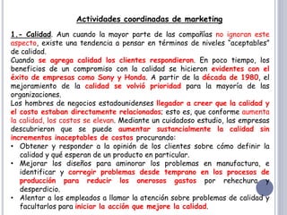 Actividades coordinadas de marketing
1.- Calidad. Aun cuando la mayor parte de las compañías no ignoran este
aspecto, existe una tendencia a pensar en términos de niveles “aceptables”
de calidad.
Cuando se agrega calidad los clientes respondieron. En poco tiempo, los
beneficios de un compromiso con la calidad se hicieron evidentes con el
éxito de empresas como Sony y Honda. A partir de la década de 1980, el
mejoramiento de la calidad se volvió prioridad para la mayoría de las
organizaciones.
Los hombres de negocios estadounidenses llegador a creer que la calidad y
el costo estaban directamente relacionados; esto es, que conforme aumenta
la calidad, los costos se elevan. Mediante un cuidadoso estudio, las empresas
descubrieron que se puede aumentar sustancialmente la calidad sin
incrementos inaceptables de costos procurando:
• Obtener y responder a la opinión de los clientes sobre cómo definir la
calidad y qué esperan de un producto en particular.
• Mejorar los diseños para aminorar los problemas en manufactura, e
identificar y corregir problemas desde temprano en los procesos de
producción para reducir los onerosos gastos por rehechura y
desperdicio.
• Alentar a los empleados a llamar la atención sobre problemas de calidad y
facultarlos para iniciar la acción que mejore la calidad.
 