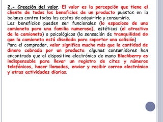 2.- Creación del valor. El valor es la percepción que tiene el
cliente de todos los beneficios de un producto puestos en la
balanza contra todos los costos de adquirirlo y consumirlo.
Los beneficios pueden ser funcionales (lo espacioso de una
camioneta para una familia numerosa), estéticos (el atractivo
de la camioneta) o psicológicos (la sensación de tranquilidad de
que la camioneta está diseñada para soportar una colisión)
Para el comprador, valor significa mucho más que la cantidad de
dinero cobrada por un producto. algunos consumidores han
encontrado que el dispositivo electrónico de mano Blackberry es
indispensable para llevar un registro de citas y números
telefónicos, hacer llamadas, enviar y recibir correo electrónico
y otras actividades diarias.
 
