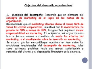 Objetivos del desarrollo organizacional
1.- Medición del desempeño. Recuerde que un elemento del
concepto de marketing es el logro de las metas de la
organización.
Reconociendo que el marketing alcanza ahora al menos 50% de
todos los costos corporativos, mientras que la manufactura ha
pasado de 50% a menos de 30%, los gerentes requieren mayor
responsabilidad en marketing. En respuesta, las organizaciones
buscan formas nuevas y creativas de medir los efectos del
marketing, o el rendimiento sobre la inversión en marketing.
Se espera que los mercadólogos muestren un lazo entre las
mediciones tradicionales del desempeño de marketing, tales
como actitudes positivas hacia una marca, satisfacción y
retentiva del cliente, y el desempeño financiero de la empresa.
 