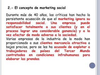 2.- El concepto de marketing social
Durante más de 40 años, los críticos han hecho la
persistente acusación de que el marketing ignora su
responsabilidad social. Una empresa puede
satisfacer totalmente a sus clientes (y en el
proceso lograr una considerable ganancia) y a la
vez afectar de modo adverso a la sociedad.
Varias empresas de la industria de la moda han
proporcionado a sus clientes mercancía atractiva a
bajos precios, pero se les ha acusado de explotar a
trabajadores de países del Tercer Mundo
contratados en condiciones infrahumanas para
elaborar las prendas.
 