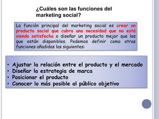 La función principal del marketing social es crear un
producto social que cubra una necesidad que no está
siendo satisfecha o diseñar un producto mejor que los
que están disponibles. Podemos definir como otras
funciones añadidas las siguientes:
¿Cuáles son las funciones del
marketing social?
• Ajustar la relación entre el producto y el mercado
• Diseñar la estrategia de marca
• Posicionar el producto
• Conocer lo más posible al público objetivo
 