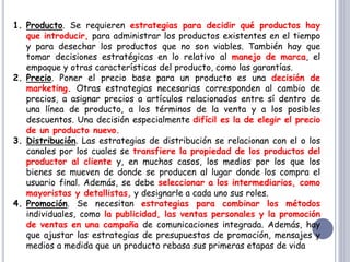 1. Producto. Se requieren estrategias para decidir qué productos hay
que introducir, para administrar los productos existentes en el tiempo
y para desechar los productos que no son viables. También hay que
tomar decisiones estratégicas en lo relativo al manejo de marca, el
empaque y otras características del producto, como las garantías.
2. Precio. Poner el precio base para un producto es una decisión de
marketing. Otras estrategias necesarias corresponden al cambio de
precios, a asignar precios a artículos relacionados entre sí dentro de
una línea de producto, a los términos de la venta y a los posibles
descuentos. Una decisión especialmente difícil es la de elegir el precio
de un producto nuevo.
3. Distribución. Las estrategias de distribución se relacionan con el o los
canales por los cuales se transfiere la propiedad de los productos del
productor al cliente y, en muchos casos, los medios por los que los
bienes se mueven de donde se producen al lugar donde los compra el
usuario final. Además, se debe seleccionar a los intermediarios, como
mayoristas y detallistas, y designarle a cada uno sus roles.
4. Promoción. Se necesitan estrategias para combinar los métodos
individuales, como la publicidad, las ventas personales y la promoción
de ventas en una campaña de comunicaciones integrada. Además, hay
que ajustar las estrategias de presupuestos de promoción, mensajes y
medios a medida que un producto rebasa sus primeras etapas de vida
 