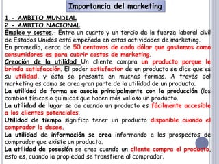 Importancia del marketing
1.- AMBITO MUNDIAL
2.- AMBITO NACIONAL
Empleo y costos.- Entre un cuarto y un tercio de la fuerza laboral civil
de Estados Unidos está empeñada en estas actividades de marketing.
En promedio, cerca de 50 centavos de cada dólar que gastamos como
consumidores es para cubrir costos de marketing.
Creación de la utilidad Un cliente compra un producto porque le
brinda satisfacción. El poder satisfactor de un producto se dice que es
su utilidad, y ésta se presenta en muchas formas. A través del
marketing es como se crea gran parte de la utilidad de un producto.
La utilidad de forma se asocia principalmente con la producción (los
cambios físicos o químicos que hacen más valioso un producto.
La utilidad de lugar se da cuando un producto es fácilmente accesible
a los clientes potenciales.
Utilidad de tiempo significa tener un producto disponible cuando el
comprador lo desee.
La utilidad de información se crea informando a los prospectos de
comprador que existe un producto.
La utilidad de posesión se crea cuando un cliente compra el producto,
esto es, cuando la propiedad se transfiere al comprador.
 