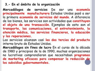 3.- En el ámbito de la organización
Mercadólogos de servicios De ser una economía
principalmente manufacturera Estados Unidos pasó a ser
la primera economía de servicios del mundo. A diferencia
de los bienes, los servicios son actividades que constituyen
el objeto de una transacción. Ejemplos de esto son el
transporte, las comunicaciones, el entretenimiento, la
atención médica, los servicios financieros, la educación
y las reparaciones.
Los servicios alcanzan casi los dos tercios del producto
interno bruto de Estados Unidos.
Mercadólogos sin fines de lucro En el curso de la década
de 1980 y principios de la de 1990, muchas organizaciones
no lucrativas comprendieron que necesitaban programas
de marketing eficaces para compensar la reducción de
los subsidios gubernamentales.
 