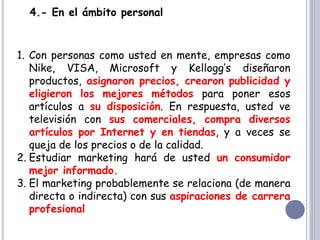 4.- En el ámbito personal
1. Con personas como usted en mente, empresas como
Nike, VISA, Microsoft y Kellogg’s diseñaron
productos, asignaron precios, crearon publicidad y
eligieron los mejores métodos para poner esos
artículos a su disposición. En respuesta, usted ve
televisión con sus comerciales, compra diversos
artículos por Internet y en tiendas, y a veces se
queja de los precios o de la calidad.
2. Estudiar marketing hará de usted un consumidor
mejor informado.
3. El marketing probablemente se relaciona (de manera
directa o indirecta) con sus aspiraciones de carrera
profesional
 
