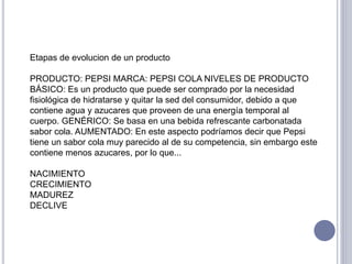 Etapas de evolucion de un producto
PRODUCTO: PEPSI MARCA: PEPSI COLA NIVELES DE PRODUCTO
BÁSICO: Es un producto que puede ser comprado por la necesidad
fisiológica de hidratarse y quitar la sed del consumidor, debido a que
contiene agua y azucares que proveen de una energía temporal al
cuerpo. GENÉRICO: Se basa en una bebida refrescante carbonatada
sabor cola. AUMENTADO: En este aspecto podríamos decir que Pepsi
tiene un sabor cola muy parecido al de su competencia, sin embargo este
contiene menos azucares, por lo que...
NACIMIENTO
CRECIMIENTO
MADUREZ
DECLIVE
 