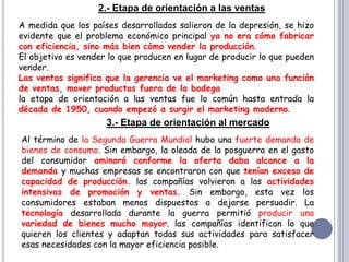 2.- Etapa de orientación a las ventas
A medida que los países desarrollados salieron de la depresión, se hizo
evidente que el problema económico principal ya no era cómo fabricar
con eficiencia, sino más bien cómo vender la producción.
El objetivo es vender lo que producen en lugar de producir lo que pueden
vender.
Las ventas significa que la gerencia ve el marketing como una función
de ventas, mover productos fuera de la bodega
la etapa de orientación a las ventas fue lo común hasta entrada la
década de 1950, cuando empezó a surgir el marketing moderno.
3.- Etapa de orientación al mercado
Al término de la Segunda Guerra Mundial hubo una fuerte demanda de
bienes de consumo. Sin embargo, la oleada de la posguerra en el gasto
del consumidor aminoró conforme la oferta daba alcance a la
demanda y muchas empresas se encontraron con que tenían exceso de
capacidad de producción. las compañías volvieron a las actividades
intensivas de promoción y ventas. Sin embargo, esta vez los
consumidores estaban menos dispuestos a dejarse persuadir. La
tecnología desarrollada durante la guerra permitió producir una
variedad de bienes mucho mayor. las compañías identifican lo que
quieren los clientes y adaptan todas sus actividades para satisfacer
esas necesidades con la mayor eficiencia posible.
 