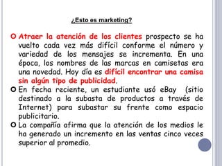 ¿Esto es marketing?
 Atraer la atención de los clientes prospecto se ha
vuelto cada vez más difícil conforme el número y
variedad de los mensajes se incrementa. En una
época, los nombres de las marcas en camisetas era
una novedad. Hoy día es difícil encontrar una camisa
sin algún tipo de publicidad.
 En fecha reciente, un estudiante usó eBay (sitio
destinado a la subasta de productos a través de
Internet) para subastar su frente como espacio
publicitario.
 La compañía afirma que la atención de los medios le
ha generado un incremento en las ventas cinco veces
superior al promedio.
 