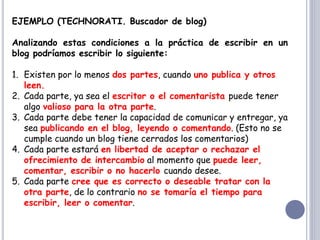 EJEMPLO (TECHNORATI. Buscador de blog)
Analizando estas condiciones a la práctica de escribir en un
blog podríamos escribir lo siguiente:
1. Existen por lo menos dos partes, cuando uno publica y otros
leen.
2. Cada parte, ya sea el escritor o el comentarista puede tener
algo valioso para la otra parte.
3. Cada parte debe tener la capacidad de comunicar y entregar, ya
sea publicando en el blog, leyendo o comentando. (Esto no se
cumple cuando un blog tiene cerrados los comentarios)
4. Cada parte estará en libertad de aceptar o rechazar el
ofrecimiento de intercambio al momento que puede leer,
comentar, escribir o no hacerlo cuando desee.
5. Cada parte cree que es correcto o deseable tratar con la
otra parte, de lo contrario no se tomaría el tiempo para
escribir, leer o comentar.
 
