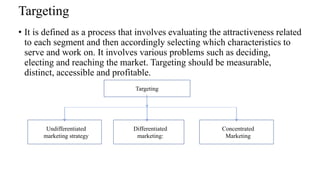 Targeting
• It is defined as a process that involves evaluating the attractiveness related
to each segment and then accordingly selecting which characteristics to
serve and work on. It involves various problems such as deciding,
electing and reaching the market. Targeting should be measurable,
distinct, accessible and profitable.
Targeting
Undifferentiated
marketing strategy
Differentiated
marketing:
Concentrated
Marketing
 