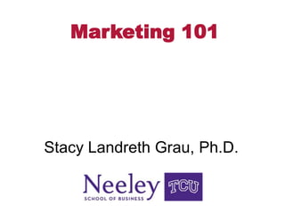 Marketing 101 Stacy Landreth Grau, Ph.D. 