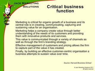 Critical business function Marketing is critical for organic growth of a business and its central role is in creating, communicating, capturing and sustaining value for an organisation. Marketing helps a company create value through better understanding of the needs of its customers and providing them with innovative products and services. This value is communicated through a variety of channels as well as through the firm's branding strategy. Effective management of customers and pricing allows the firm to capture part of the value it has created. Finally, by building an effective customer-centric organisation a business attempts to sustain value over time. Source: Harvard Business School 