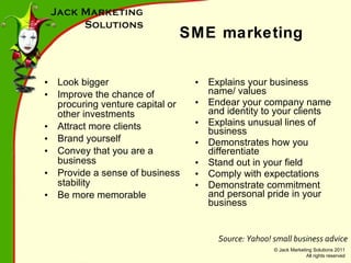 SME marketing Look bigger Improve the chance of procuring venture capital or other investments Attract more clients Brand yourself Convey that you are a business Provide a sense of business stability Be more memorable Explains your business name/ values Endear your company name and identity to your clients Explains unusual lines of business Demonstrates how you differentiate Stand out in your field Comply with expectations Demonstrate commitment and personal pride in your business Source: Yahoo! small business advice 