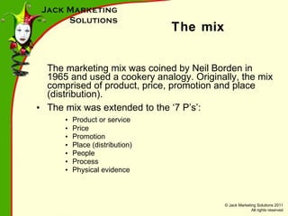 The mix The marketing mix was coined by Neil Borden in 1965 and used a cookery analogy. Originally, the mix comprised of product, price, promotion and place (distribution). The mix was extended to the ‘7 P’s’: Product or service Price Promotion Place (distribution) People Process Physical evidence 