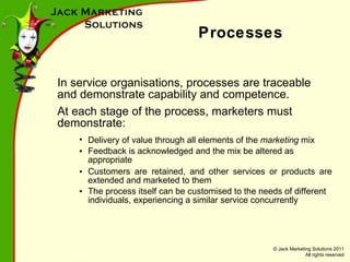 Processes In service organisations, processes are traceable and demonstrate capability and competence. At each stage of the process, marketers must demonstrate: Delivery of value through all elements of the  marketing  mix Feedback is acknowledged and the mix be altered as appropriate Customers are retained, and other services or products are extended and marketed to them The process itself can be customised to the needs of different individuals, experiencing a similar service concurrently 