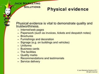 Physical evidence Physical evidence is vital to demonstrate quality and trustworthiness. Internet/web pages Paperwork (such as invoices, tickets and despatch notes) Brochures Furnishings and decoration Signage (e.g. on buildings and vehicles) Uniforms Business cards The facilities Quality marks Recommendations and testimonials Service delivery 