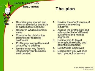The plan Describe your market and the characteristics and size of each market segment R esearch what customers value Compare the distribution channels for reaching customers Profile your competitors and what they're offering Identify other key factors influencing your business environment Review the effectiveness of previous marketing initiatives Assess the profitability and sales potential of different customers and market segments Decide who to target among both existing and potential customers Set SMART objectives Decide how you will price each product or service 