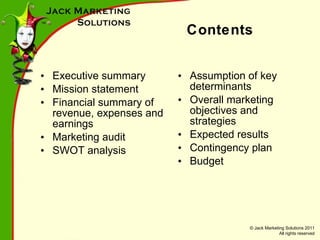 Contents Executive summary Mission statement Financial summary of revenue, expenses and earnings Marketing audit SWOT analysis Assumption of key determinants Overall marketing objectives and strategies Expected results Contingency plan Budget 