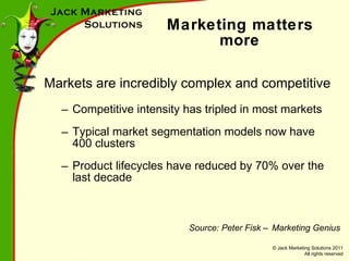 Marketing matters more Markets are incredibly complex and competitive Competitive intensity has tripled in most markets Typical market segmentation models now have 400 clusters Product lifecycles have reduced by 70% over the last decade Source: Peter Fisk – Marketing Genius 