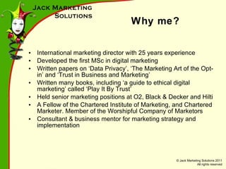 Why me? International marketing director with 25 years experience Developed the first MSc in digital marketing Written papers on ‘Data Privacy’, ‘The Marketing Art of the Opt-in’ and ‘Trust in Business and Marketing’ Written many books, including ‘a guide to ethical digital marketing’ called ‘Play It By Trust’ Held senior marketing positions at O2, Black & Decker and Hilti A Fellow of the Chartered Institute of Marketing, and Chartered Marketer. Member of the Worshipful Company of Marketors Consultant & business mentor for marketing strategy and implementation 